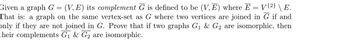 Given a graph G = (V,E) its complement G is defined to be (V,E) where E = V{2} \ E.
That is: a graph on the same vertex-set as G where two vertices are joined in G if and
only if they are not joined in G. Prove that if two graphs G₁ & G2 are isomorphic, then
their complements G₁ & G2 are isomorphic.