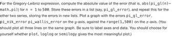 For the Gregory-Leibniz expression, compute the absolute value of the error (that is, abs (pi_gl(n)-
math.pi)) for n = 1 to 500. Store these errors in a list (say, pi_gl_error), and repeat this for the
other two series, storing the errors in new lists. Plot a graph with the errors pi_gl_error,
pi_nik_error pi_wallis_error on the y-axis, against the range (1,500) on the x-axis. (You
should plot all three lines on the same graph. Be sure to label axes and data. You should choose for
yourself whether plot, loglog or semilogy gives the most meaningful plot.)