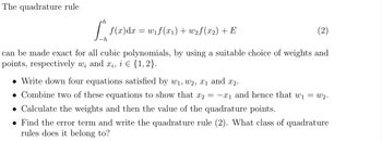 The quadrature rule
[”, f(x)dx = w₁ f(x1) +w2f(x2) + E
(2)
-h
can be made exact for all cubic polynomials, by using a suitable choice of weights and
points, respectively w₁ and xi, i = {1,2}.
• Write down four equations satisfied by w₁, W2, x1 and x2.
Combine two of these equations to show that x2 = -x₁ and hence that w₁ = w2.
• Calculate the weights and then the value of the quadrature points.
• Find the error term and write the quadrature rule (2). What class of quadrature
rules does it belong to?