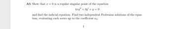 A5 Show that x =0 is a regular singular point of the equation
4xy" + 3y' + y =0
and find the indicial equation. Find two independent Frobenius solutions of the equa-
tion, evaluating each series up to the coefficient a3.