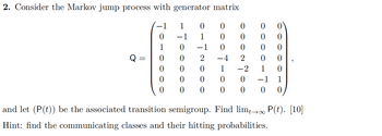 2. Consider the Markov jump process with generator matrix
1
0
0
−1
1
1
0
−1
0
0
2 -4 2
1007
0
0
0
0000
0
0
0
1 -2 1 0
0
0
0
0
0
-1 1
0
0
0
0
0 0
0
and let (P(t)) be the associated transition semigroup. Find lim→∞ P(t). [10]
Hint: find the communicating classes and their hitting probabilities.