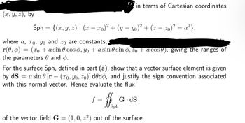 (x, y, z), by
in terms of Cartesian coordinates
Sph = {(x, y, z) : (x — xo)² + (y — yo)² + (z − zo)² = a²},
where a, xo, yo and zo are constants,
r(0, ) = (xo + a sin cos , yo + a sine sin d, %0 + a cos), giving the ranges of
the parameters 0 and 6.
=
For the surface Sph, defined in part (a), show that a vector surface element is given
by ds
a sin 0 [r (xo, Yo, zo)] dedo, and justify the sign convention associated
with this normal vector. Hence evaluate the flux
f = = G
#
G.dS
Sph
of the vector field G = (1,0, z²) out of the surface.