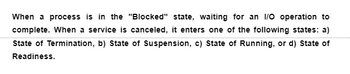 When a process is in the "Blocked" state, waiting for an I/O operation to
complete. When a service is canceled, it enters one of the following states: a)
State of Termination, b) State of Suspension, c) State of Running, or d) State of
Readiness.