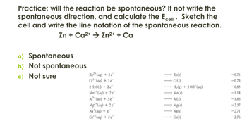 Practice: will the reaction be spontaneous? If not write the
spontaneous direction, and calculate the Ecell. Sketch the
cell and write the line notation of the spontaneous reaction.
Zn + Ca2+ → Zn2+ + Ca
a) Spontaneous
b) Not spontaneous
c) Not sure
Zn2+(aq) + 2e
Zn(s)
-0.76
Cr³+ (aq) + 3e
→Cr(s)
-0.73
2 H₂O(l) + 2e
H2(g) + 20H(aq)
-0.83
Mn2+(aq) + 2e
Mn(s)
-1.18
Al3+(aq) + 3e
Al(s)
-1.66
Mg2+(aq) + 2e
Mg(s)
-2.37
Na+(aq) + e
Na(s)
-2.71
Ca²+(aq) + 2e¯
→→→ Ca(s)
-2.76