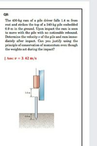 Q8:
The 450-kg ram of a pile driver falls 1.4 m from
rest and strikes the top of a 240-kg pile embedded
0.9 m in the ground. Upon impact the ram is seen
to move with the pile with no noticeable rebound.
Determine the velocity u of the pile and ram imme-
diately after impact. Can you justify using the
principle of conservation of momentum even though
the weights act during the impact?
| Ans: v = 3. 42 m/s
14m
09 m
