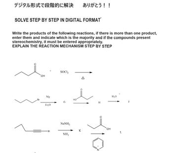 デジタル形式で段階的に解決 ありがとう!!
SOLVE STEP BY STEP IN DIGITAL FORMAT
Write the products of the following reactions, if there is more than one product,
enter them and indicate which is the majority and if the compounds present
stereochemistry, it must be entered appropriately.
EXPLAIN THE REACTION MECHANISM STEP BY STEP
OH
Br
Mg
Et₂O
SOCI₂
Δ
H₂O
HO
J
H
H
NaNH,
NH₁₂
K
OH
L