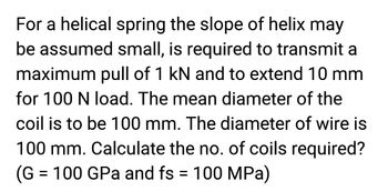 For a helical spring the slope of helix may
be assumed small, is required to transmit a
maximum pull of 1 kN and to extend 10 mm
for 100 N load. The mean diameter of the
coil is to be 100 mm. The diameter of wire is
100 mm. Calculate the no. of coils required?
(G = 100 GPa and fs = 100 MPa)