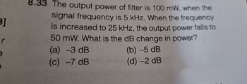 B]
r
e
8.33 The output power of filter is 100 mW, when the
signal frequency is 5 kHz. When the frequency
is increased to 25 kHz, the output power falls to
50 mW. What is the dB change in power?
(a) -3 dB
(c) -7 dB
(b) -5 dB
(d) -2 dB