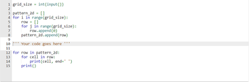 1 grid_size = int(input())
3 pattern_2d = []
4 for i in range (grid_size):
5
6
7
8
9
10
11
-12 1314 15
row = []
for j in range (grid_size):
row.append(0)
pattern_2d.append(row)
Your code goes here ***
12 for row in pattern_2d:
for cell in row:
print()
print(cell, end=' ')