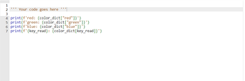 1
2 *** Your code goes here '''||
3
4 print(f'red: {color_dict["red"]}')
5 print(f'green: {color_dict["green"]}')
6 print (f'blue: {color_dict["blue"]}")
7 print(f' {key_read}: {color_dict[key_read]}')