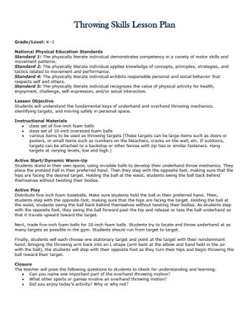 Throwing Skills Lesson Plan
Grade/Level: K-2
National Physical Education Standards
Standard 1: The physically literate individual demonstrates competency in a variety of motor skills and
movement patterns.
Standard 2: The physically literate individual applies knowledge of concepts, principles, strategies, and
tactics related to movement and performance.
Standard 4: The physically literate individual exhibits responsible personal and social behavior that
respects self and others.
Standard 5: The physically literate individual recognizes the value of physical activity for health,
enjoyment, challenge, self-expression, and/or social interaction.
Lesson Objective
Students will understand the fundamental keys of underhand and overhand throwing mechanics,
identifying targets, and moving safely in personal space.
Instructional Materials
class set of five-inch foam balls
class set of 10-inch oversized foam balls
various items to be used as throwing targets (These targets can be large items such as doors or
posters, or small items such as numbers on the bleachers, cracks on the wall, etc. If outdoors,
targets can be attached to a backstop or other fences with zip ties or similar fasteners. Hang
targets at varying levels, low and high.)
Active Start/Dynamic Warm-Up
Students stand in their own space, using invisible balls to develop their underhand throw mechanics. They
place the pretend ball in their preferred hand. Then they step with the opposite foot, making sure that the
hips are facing the desired target. Holding the ball at the waist, students swing the ball back behind
themselves without twisting their bodies.
Active Play
Distribute five-inch foam baseballs. Make sure students hold the ball in their preferred hand. Then,
students step with the opposite foot, making sure that the hips are facing the target. Holding the ball at
the waist, students swing the ball back behind themselves without twisting their bodies. As students step
with the opposite foot, they swing the ball forward past the hip and release or toss the ball underhand so
that it travels upward toward the target.
Next, trade five-inch foam balls for 10-inch foam balls. Students try to locate and throw underhand at as
many targets as possible in the gym. Students should run from target to target.
Finally, students will each choose one stationary target and point at the target with their nondominant
hand. Bringing the throwing arm back into an L shape (arm bent at the elbow and hand held in the air
with the ball), the students will step with their opposite foot as they turn their hips and begin throwing the
ball toward their target.
Closure
The teacher will pose the following questions to students to check for understanding and learning:
Can you name one important part of the overhand throwing motion?
What other sports or games involve an overhand throwing motion?
Did you enjoy today's activity? Why or why not?