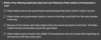 3. Which of the following statements about the Late Pleistocene Paleo-Indians in Pennsylvania is
true?
Paleo-Indians did not set up permanent camps because they had to travel in order to survive.
Paleo-Indians set up permanent camps in caves so that they could hide from the many animals
in the area.
Because of the intense cold, Paleo-Indians had to be around one big fire at all times. The Paleo-
Indians formed communities around this giant blaze.
Paleo-Indians lived on boats in the middle of Pennsylvania's rivers but moved often depending on
the amount of fish they could catch.