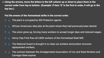 4. Using the arrows, move the letters in the left column up or down to place them in the
correct order from top to bottom. (Example: If item "d" is the first in order, it will go in the
top box.)
Put the events of the Homestead strike in the correct order.
The plant is occupied by 300 Pinkerton agents.
African Americans take jobs at the plant where they had previously been denied.
The union gives up, forcing many workers to accept longer days and reduced wages.
Henry Clay Frick fires all 3,800 workers of the Homestead Steel Mill.
?
?
?
?
?
The National Guard is brought in to clear out workers and protect nonunion
replacement workers.
The contract between the Amalgamated Association of Iron and Steel Workers and
Carnegie Steel expires.