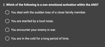 2. Which of the following is a non-emotional activation within the ANS?
You deal with the sudden loss of a close family member.
You are startled by a loud noise.
You encounter your enemy in war.
You are in the cold for a long period of time.