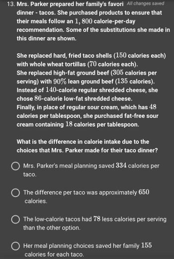 13. Mrs. Parker prepared her family's favori All changes saved
dinner - tacos. She purchased products to ensure that
their meals follow an 1, 800 calorie-per-day
recommendation. Some of the substitutions she made in
this dinner are shown.
She replaced hard, fried taco shells (150 calories each)
with whole wheat tortillas (70 calories each).
She replaced high-fat ground beef (305 calories per
serving) with 90% lean ground beef (135 calories).
Instead of 140-calorie regular shredded cheese, she
chose 86-calorie low-fat shredded cheese.
Finally, in place of regular sour cream, which has 48
calories per tablespoon, she purchased fat-free sour
cream containing 18 calories per tablespoon.
What is the difference in calorie intake due to the
choices that Mrs. Parker made for their taco dinner?
Mrs. Parker's meal planning saved 334 calories per
taco.
The difference per taco was approximately 650
calories.
The low-calorie tacos had 78 less calories per serving
than the other option.
O Her meal planning choices saved her family 155
calories for each taco.