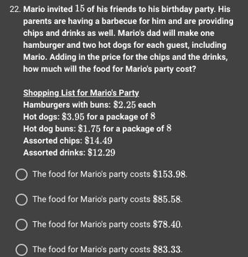 22. Mario invited 15 of his friends to his birthday party. His
parents are having a barbecue for him and are providing
chips and drinks as well. Mario's dad will make one
hamburger and two hot dogs for each guest, including
Mario. Adding in the price for the chips and the drinks,
how much will the food for Mario's party cost?
Shopping List for Mario's Party
Hamburgers with buns: $2.25 each
Hot dogs: $3.95 for a package of 8
Hot dog buns: $1.75 for a package of 8
Assorted chips: $14.49
Assorted drinks: $12.29
O The food for Mario's party costs $153.98.
The food for Mario's party costs $85.58.
O The food for Mario's party costs $78.40.
O The food for Mario's party costs $83.33.