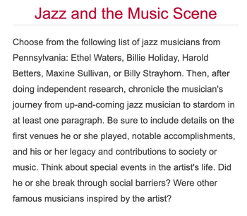 Jazz and the Music Scene
Choose from the following list of jazz musicians from
Pennsylvania: Ethel Waters, Billie Holiday, Harold
Betters, Maxine Sullivan, or Billy Strayhorn. Then, after
doing independent research, chronicle the musician's
journey from up-and-coming jazz musician to stardom in
at least one paragraph. Be sure to include details on the
first venues he or she played, notable accomplishments,
and his or her legacy and contributions to society or
music. Think about special events in the artist's life. Did
he or she break through social barriers? Were other
famous musicians inspired by the artist?