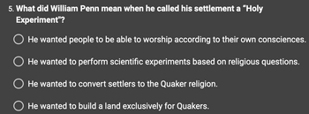 5. What did William Penn mean when he called his settlement a "Holy
Experiment"?
O He wanted people to be able to worship according to their own consciences.
O He wanted to perform scientific experiments based on religious questions.
O He wanted to convert settlers to the Quaker religion.
O He wanted to build a land exclusively for Quakers.