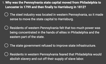 1. Why was the Pennsylvania state capital moved from Philadelphia to
Lancaster in 1799 and then finally to Harrisburg in 1812?
O The steel industry was located in western Pennsylvania, so it made
sense to move the state capital to Harrisburg.
Residents of western Pennsylvania felt that too much power was
being concentrated in the hands of elites in Philadelphia and the
eastern part of the state.
O The state government refused to improve state infrastructure.
Residents in western Pennsylvania feared that Philadelphia would
abolish slavery and cut off their supply of slave labor.