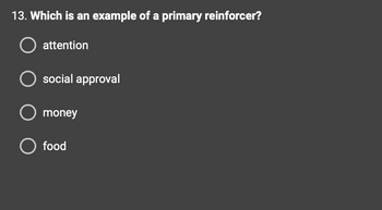 ### Question 13: Which is an example of a primary reinforcer?

- ○ attention
- ○ social approval
- ○ money
- ○ food

Primary reinforcers are naturally reinforcing, meaning they are inherently valuable. Examples include things that fulfill a basic biological need, such as food or water. This question asks the learner to identify a primary reinforcer among the options given.