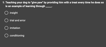 ### Question 9

**Teaching your dog to "give paw" by providing him with a treat every time he does so is an example of learning through _____.**

- [ ] insight
- [ ] trial and error
- [ ] imitation
- [ ] conditioning

This is a multiple-choice question designed to assess understanding of different learning methods. There are no graphs or diagrams associated with this question.