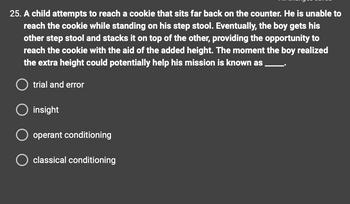 **Question:**

A child attempts to reach a cookie that sits far back on the counter. He is unable to reach the cookie while standing on his step stool. Eventually, the boy gets his other step stool and stacks it on top of the other, providing the opportunity to reach the cookie with the aid of the added height. The moment the boy realized the extra height could potentially help his mission is known as ____.

**Options:**

- trial and error
- insight
- operant conditioning
- classical conditioning