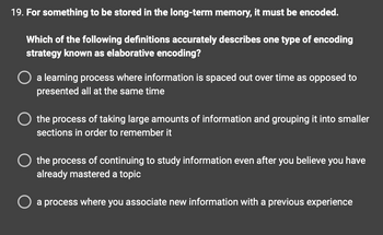 **Question 19: Encoding for Long-Term Memory**

**For something to be stored in the long-term memory, it must be encoded.**

**Which of the following definitions accurately describes one type of encoding strategy known as elaborative encoding?**

- A learning process where information is spaced out over time as opposed to presented all at the same time
- The process of taking large amounts of information and grouping it into smaller sections in order to remember it
- The process of continuing to study information even after you believe you have already mastered a topic
- A process where you associate new information with a previous experience