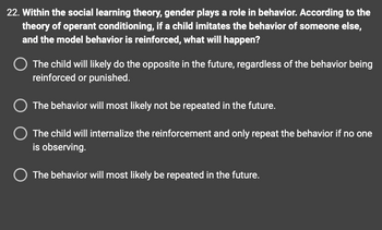 **Question 22:** Within the social learning theory, gender plays a role in behavior. According to the theory of operant conditioning, if a child imitates the behavior of someone else, and the model behavior is reinforced, what will happen?

- The child will likely do the opposite in the future, regardless of the behavior being reinforced or punished.

- The behavior will most likely not be repeated in the future.

- The child will internalize the reinforcement and only repeat the behavior if no one is observing.

- The behavior will most likely be repeated in the future.