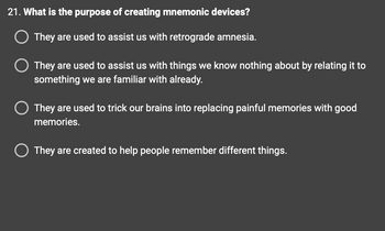 21. What is the purpose of creating mnemonic devices?
O They are used to assist us with retrograde amnesia.
O They are used to assist us with things we know nothing about by relating it to
something we are familiar with already.
O They are used to trick our brains into replacing painful memories with good
memories.
They are created to help people remember different things.