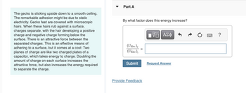 The gecko is sticking upside down to a smooth ceiling.
The remarkable adhesion might be due to static
electricity. Gecko feet are covered with microscopic
hairs. When these hairs rub against a surface,
charges separate, with the hair developing a positive
charge and negative charge forming below the
surface. There is an attractive force between the
separated charges. This is an effective means of
adhering to a surface, but it comes at a cost: Two
planes of charge are like two charged plates of a
capacitor, which takes energy to charge. Doubling the
amount of charge on each surface increases the
attractive force, but also increases the energy required
to separate the charge.
Part A
By what factor does this energy increase?
(UElec){
(UElec);
ΕΧΕΙ ΑΣΦ
Submit
Request Answer
Provide Feedback
?
