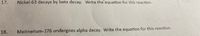 17.
Nickel-63 decays by beta decay. Write the equation for this reaction.
18.
Meitnerium-276 undergoes alpha decay. Write the equation for this reaction.
