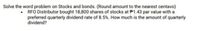 Solve the word problem on Stocks and bonds. (Round amount to the nearest centavo)
• RFÓ Distributor bought 18,800 shares of stocks at P1.43 par value with a
preferred quarterly dividend rate of 8.5%. How much is the amount of quarterly
dividend?
