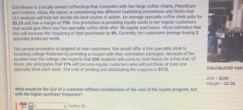 Cool Beans is a locally owned coffeeshop that competes with two large coffee chains, PlanetEuro
and Frothies. Alicia, the owner, is considering two different marketing promotions and thinks that
CLV analysis will help her decide the best course of action. An average specialty coffee drink sells for
$3.23 and has a margin of 73%. One promotion is providing loyalty cards to her regular customers
that would give them one free specialty coffee drink after 10 regular purchases. Alicia estimates that
this will increase the frequency of their purchases by 9%. Currently, her customers average buying 2
specialty drinks per week.
The second promotion is targeted at new customers. She would offer a free specialty drink to
incoming college freshmen by providing a coupon with their orientation packages. Because of her
location near the college, she expects that 330 students will come to Cool Beans for a free trial. Of
those, she anticipates that 17% will become regular customers who will purchase at least one
specialty drink each week. The cost of printing and distributing the coupons is $112.
What would be the CLV of a customer without consideration of the cost of the loyalty program, but
with the higher purchase frequency?
0 dollars ($)
B
E
CALCULATED VAR
clvb = $245
margin = $2.36