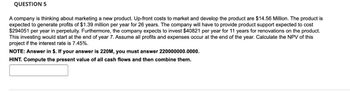 QUESTION 5
A company is thinking about marketing a new product. Up-front costs to market and develop the product are $14.56 Million. The product is
expected to generate profits of $1.39 million per year for 26 years. The company will have to provide product support expected to cost
$294051 per year in perpetuity. Furthermore, the company expects to invest $40821 per year for 11 years for renovations on the product.
This investing would start at the end of year 7. Assume all profits and expenses occur at the end of the year. Calculate the NPV of this
project if the interest rate is 7.45%.
NOTE: Answer in $. If your answer is 220M, you must answer 220000000.0000.
HINT. Compute the present value of all cash flows and then combine them.