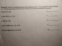 Problem II. Assume x is normally distributed with a population mean u=15 and population standard deviation
o=3. Use the approximate areas beneath the normal curve to answer the following five questions.
6.
6. Find P(x216).
7.
7. Find P(12<xS17.5).
8.
8. Find P(x S9.6).
9.
9. Find A where P(x> A)=0.25.
10.
10. Find A where P(xS A)=0.10.
