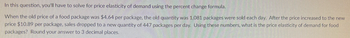 In this question, you'll have to solve for price elasticity of demand using the percent change formula.

When the old price of a food package was $4.64 per package, the old quantity was 1,081 packages were sold each day. After the price increased to the new price $10.89 per package, sales dropped to a new quantity of 447 packages per day. Using these numbers, what is the price elasticity of demand for food packages? Round your answer to 3 decimal places.