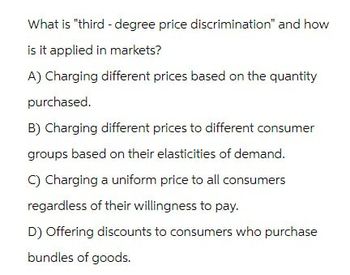 What is "third-degree price discrimination" and how
is it applied in markets?
A) Charging different prices based on the quantity
purchased.
B) Charging different prices to different consumer
groups based on their elasticities of demand.
C) Charging a uniform price to all consumers
regardless of their willingness to pay.
D) Offering discounts to consumers who purchase
bundles of goods.