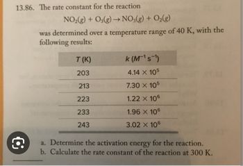 13.86. The rate constant for the reaction
NO₂(g) + O3(g) → NO3(g) + O₂(g)
was determined over a temperature range of 40 K, with the
following results:
T (K)
203
213
223
233
243
k (M¹s¹)
4.14 X 105
7.30 X 105
1.22 X 106
1.96 X 106
3.02 X 106
a. Determine the activation energy for the reaction.
b. Calculate the rate constant of the reaction at 300 K.