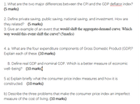 1. What are the two major differences between the CPl and the GDP deflator index?
(5 marks)
2. Define private saving, public saving, national saving, and investment. How are
they related? (5 marks)
3. Give an example of an event that would shift the aggregate-demand curve. Which
way would this event shift the curve? (5marks)
4. a. What are the four expenditure components of Gross Domestic Product (GDP)?
Explain each of these. (10 marks)
B. Define real GDP and nominal GDP. Which is a better measure of economic
well-being? (10 marks)
5 a) Explain briefly what the consumer price index measures and how it is
constructed. (10 marks)
b) Describe the three problems that make the consumer price index an imperfect
measure of the cost of living. (10 marks)
