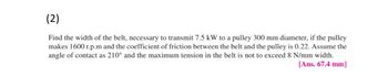 (2)
Find the width of the belt, necessary to transmit 7.5 kW to a pulley 300 mm diameter, if the pulley
makes 1600 r.p.m and the coefficient of friction between the belt and the pulley is 0.22. Assume the
angle of contact as 210° and the maximum tension in the belt is not to exceed 8 N/mm width.
[Ans. 67.4 mm]