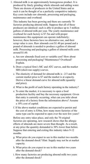 1. Almond milk is an approximately homogenous product. It is
produced by finely grinding whole almonds and adding water.
There are dozens of producers in the United States and as
such it can be thought of as a perfectly competitive industry.
Key costs include raw almonds, processing and packaging,
maintenance and overhead.
This industry has been growing and there are currently 70
factories producing almond milk. Suppose that all of these
producers are identical: each is able to produce up to 3 million
gallons of almond milk per year. The yearly maintenance and
overhead for each factory is $7.5m and with proper
maintenance this equipment can operate indefinitely;
however, these factories have no alternative use, and their
scrap value is zero. Raw almonds cost $1.40 per pound and a
pound of almonds is needed to produce a gallon of almond
milk. Processing and packaging a gallon of almond milk costs
around $1.60.
a. Are raw almonds fixed cost or variable cost? How about
processing and packaging? Maintenance? Overhead?
Explain.
b. Draw a typical firm's MC and ATC curves, and the market
SRS (short-run supply) curves.
c. The elasticity of demand for almond milk is -2/3 and the
current market price is $7 and the market is at capacity.
Derive a linear demand curve for almond milk (quantity
and price).
d. What is the profit of each factory operating in the industry?
e. To enter the market, it is necessary to open a food
production facility and buy the necessary equipment. Given
that entry is currently occurring, what can you infer about
the price of a factory from the information above? Assume
a 10% cost of capital.
f. If the above market conditions are expected to persist and
the cost of entry is $36m, how many more factories of the
same type can be expected to open over the next few years?
Before any entry takes place, and only the 70 original
factories are operating, new research shows that the allergic
effects of almonds are more severe than thought. As a result,
at any price the quantity demanded is 30% lower than before.
Suppose that entering and exiting this industry takes 9-12
months.
g. What price do you expect to see in this market two months
after the demand shock? Hint: Supply may not be at market
capacity.
h. What price do you expect to see in this market two years
after the demand shock?
i. How many factories are producing almond milk two years
after the demand shock?