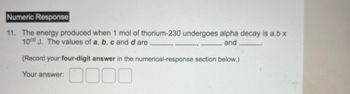 Numeric Response
11. The energy produced when 1 mol of thorium-230 undergoes alpha decay is a.b x
10cd J. The values of a, b, c and d are
and
(Record your four-digit answer in the numerical-response section below.)
Your answer:
0000