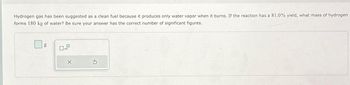 Hydrogen gas has been suggested as a clean fuel because it produces only water vapor when it burns. If the reaction has a 81.0% yield, what mass of hydrogen
forms 180 kg of water? Be sure your answer has the correct number of significant figures.
g
x10