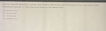 Texas Inc. has 8,000 shares of 6%, $125 par value cumulative preferred stock and 97,000 shares of $1 par value common stock
outstanding at December 31. What is the annual dividend on the preferred stock?
Oa. $60.00 per share
Ob. $0.01 per share
Oc. $5,820 in total
Od. $60,000 in total