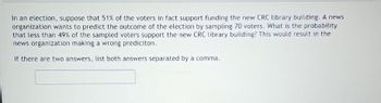 In an election, suppose that 51% of the voters in fact support funding the new CRC library building. A news
organization wants to predict the outcome of the election by sampling 70 voters. What is the probability
that less than 49% of the sampled voters support the new CRC library building? This would result in the
news organization making a wrong prediciton.
If there are two answers, list both answers separated by a comma.