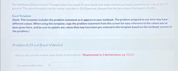 The Wildhorse Department of Transportation has issued 25-year bonds that make semiannual coupon payments at a rate of 10.375
percent. The current market rate for similar securities is 10.50 percent. Assume that the face value of the bond is $1.000.
Excel Template
(Note: This template includes the problem statement as it appears in your textbook. The problem assigned to you here may have
different values. When using this template, copy the problem statement from this screen for easy reference to the values you've
been given here, and be sure to update any values that may have been pre-entered in the template based on the textbook version of
the problem.)
Problem 8.29 a-d (Excel Video)(a)
What is the current market value of one of these bonds? (Round answer to 2 decimal places, eg. 15.25)
Current market value
