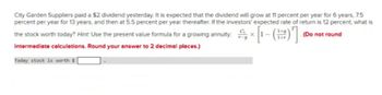 City Garden Suppliers paid a $2 dividend yesterday. It is expected that the dividend will grow at 11 percent per year for 6 years, 7.5
percent per year for 13 years, and then at 5.5 percent per year thereafter. If the investors' expected rate of return is 12 percent, what is
(Do not round
the stock worth today? Hint: Use the present value formula for a growing annuity: × [1-()]
음[-(器)]
intermediate calculations. Round your answer to 2 decimal places.)
Today stock is worth $