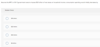 Assume the MPC is 0.8. If government were to impose $20 billion of new taxes on household income, consumption spending would initially decrease by
Multiple Cholce
$16 billion.
$20 billion.
$40 billion.
$4 billon.
