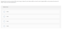 Suppose that an economy produces 500 units of output. It takes 10 units of labor at $15 a unit and 4 units of capital at $50 a unit to produce this amount of
output. The per unit cost of production is
Multiple Cholce
$0.70.
$1.42.
$1.24.
$0.40.
