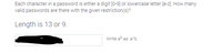 Each character in a password is either a digit [0-9] or lowercase letter [a-z]. How many
valid passwords are there with the given restriction(s)?
Length is 13 or 9.
Write a as: a^b
